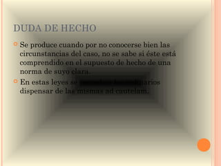 DUDA DE HECHO
 Se produce cuando por no conocerse bien las
  circunstancias del caso, no se sabe si éste está
  comprendido en el supuesto de hecho de una
  norma de suyo clara.
 En estas leyes se concede a los ordinarios
  dispensar de las mismas ad cautelam.
 