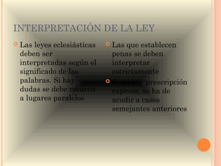 INTERPRETACIÓN DE LA LEY
   Las leyes eclesiásticas    Las que establecen
    deben ser                   penas se deben
    interpretadas según el      interpretar
    significado de las          estrictamente
    palabras. Si hay           Si no hay prescripción
    dudas se debe recurrir      expresa, se ha de
    a lugares paralelos         acudir a casos
                                semejantes anteriores
 