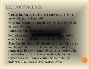 LAS COSTUMBRES
 Tienen fuerza de ley las costumbres que se ha
  aprobado por el legislador
 Ninguna costumbre puede ser ley si es contraria
  la derecho divino
 Tampoco si no es razonable

 Sólo alcanzan fuerza de ley si la comunidad la
  observa co intención de introducir derecho
 Si no ha sido aprobada alcanza fuerza de ley si se
  ha observado durante 30 años continuos y
  completos. Si hay alguna cláusula en contra sólo
  si es centenaria si no se especifica, la ley no
  revoca las costumbres centenarias, ni la ley
  universal las costumbres particulares.
 