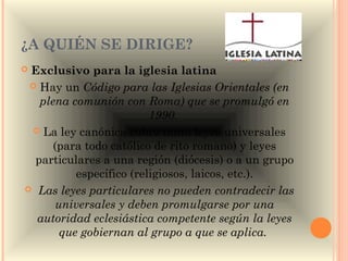 ¿A QUIÉN SE DIRIGE?
Exclusivo para la iglesia latina 
  Hay un Código para las Iglesias Orientales (en
   plena comunión con Roma) que se promulgó en
                          1990. 
  La ley canónica cubre tanto leyes universales
      (para todo católico de rito romano) y leyes
  particulares a una región (diócesis) o a un grupo
           específico (religiosos, laicos, etc.).
 Las leyes particulares no pueden contradecir las
       universales y deben promulgarse por una
  autoridad eclesiástica competente según la leyes
        que gobiernan al grupo a que se aplica. 
 