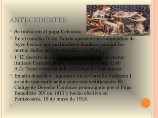 ANTECEDENTES
   Se inició con el papa Celestino
   En el concilio IV de Toledo aparecieron compendios de
    leyes hechas por particulares donde se ponían las
    norma dadas por los concilios y el Papa
   1º El decreto de Graciano, compilada por el monje
    italiano Camaldolense, Graciano en el año 1140
    A.D. Tomó como modelo el Código de Justiniano
   Existía desorden, lagunas y en el Concilio Vaticano I
    se pide una unificación como una codificación El
    Código de Derecho Canónico promulgado por el Papa
    Benedicto  XV en 1917 y hecho efectivo en
    Pentecostés, 19 de mayo de 1918.
    
 