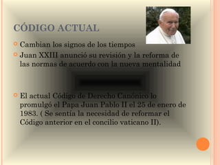 CÓDIGO ACTUAL
 Cambian los signos de los tiempos
 Juan XXIII anunció su revisión y la reforma de
  las normas de acuerdo con la nueva mentalidad



   El actual Código de Derecho Canónico lo
    promulgó el Papa Juan Pablo II el 25 de enero de
    1983. ( Se sentía la necesidad de reformar el
    Código anterior en el concilio vaticano II).
 
