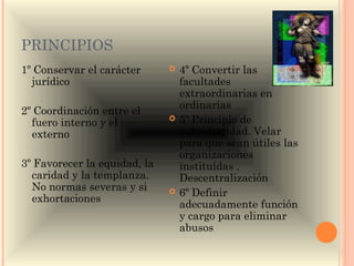 PRINCIPIOS
1º Conservar el carácter         4º Convertir las
  jurídico                        facultades
                                  extraordinarias en
                                  ordinarias
2º Coordinación entre el
  fuero interno y el             5º Principio de
  externo                         subsidiaridad. Velar
                                  para que sean útiles las
                                  organizaciones
3º Favorecer la equidad, la       instituidas .
  caridad y la templanza.         Descentralización
  No normas severas y si         6º Definir
  exhortaciones
                                  adecuadamente función
                                  y cargo para eliminar
                                  abusos
 