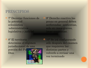 PRINCIPIOS
   7º Decretar funciones de      9º Derecho coactivo las
    la potestad                    penas en general deben
    eclesiástica                   serferendae sententiae,
    :administrativa                solo en casos graves,
    legislativa y judicial         latae sententiae.

   8º El territorio              10º Se irá configurando
    determine el régimen           sólo después del examen
    jurisdiccional de una          que requieren las
    porción del Pueblo de          distintas partes y
    Dios                           volverlo a revisar una
                                   vez terminado
 