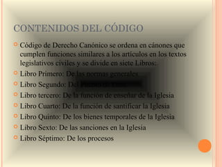 CONTENIDOS DEL CÓDIGO
 Código de Derecho Canónico se ordena en cánones que
  cumplen funciones similares a los artículos en los textos
  legislativos civiles y se divide en siete Libros:
 Libro Primero: De las normas generales

 Libro Segundo: Del Pueblo de Dios

 Libro tercero: De la función de enseñar de la Iglesia

 Libro Cuarto: De la función de santificar la Iglesia

 Libro Quinto: De los bienes temporales de la Iglesia

 Libro Sexto: De las sanciones en la Iglesia

 Libro Séptimo: De los procesos
 