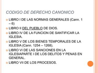 CODIGO DE DERECHO CANONICO
 LIBRO I DE LAS NORMAS GENERALES (Cann. 1
– 6)
 LIBRO II DEL PUEBLO DE DIOS.
 LIBRO IV DE LA FUNCION DE SANTIFICAR LA
IGLESIA.
 LIBRO V DE LOS BIENES TEMPORALES DE LA
IGLESIA (Cann. 1254 – 1268).
 LIBRO VI DE LAS SANCIONES EN LA
IGLESIAPARTE I DE LOS DELITOS Y PENAS EN
GENERAL.
 LIBRO VII DE LOS PROCESOS.
 