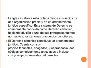  La Iglesia católica está dotada desde sus inicios de
una organización propia y de un ordenamiento
jurídico específico. Este sistema de Derecho es
comúnmente conocido como Derecho canónico,
haciendo alusión a una de sus principales fuentes
normativas: los cánones o acuerdos conciliares.
 El Derecho canónico constituye un ordenamiento
jurídico. Cuenta con sus
propios tribunales, abogados, jurisprudencia, dos
códigos completamente articulados e incluso
con principios generales del derecho.
 