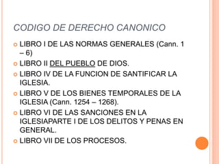 CODIGO DE DERECHO CANONICO
 LIBRO I DE LAS NORMAS GENERALES (Cann. 1
– 6)
 LIBRO II DEL PUEBLO DE DIOS.
 LIBRO IV DE LA FUNCION DE SANTIFICAR LA
IGLESIA.
 LIBRO V DE LOS BIENES TEMPORALES DE LA
IGLESIA (Cann. 1254 – 1268).
 LIBRO VI DE LAS SANCIONES EN LA
IGLESIAPARTE I DE LOS DELITOS Y PENAS EN
GENERAL.
 LIBRO VII DE LOS PROCESOS.
 