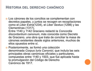 HISTORIA DEL DERECHO CANÓNICO
 Los cánones de los concilios se complementan con
decretos papales, y juntos se recogen en recopilaciones
como el Liber Extra(1234), el Liber Sextus (1298) y las
Clementinas (1317).
Entre 1140 y 1142 Graciano redactó la Concordia
discordantium canonum, más conocida como Decreto
de Graciano, una obra que trata de conciliar la masa de
cánones existentes desde siglos anteriores, muchos de
ellos opuestos entre sí.
 Posteriormente, se formó una colección
denominada Corpus Iuris Canonici, que incluía las seis
principales obras canónicas oficiales y particulares,
compuestas entre 1140 y 1503, que fue aplicada hasta
la promulgación del Código de Derecho
Canónico de 1917.
 
