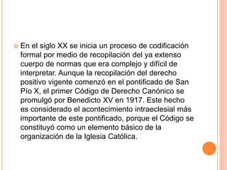  En el siglo XX se inicia un proceso de codificación
formal por medio de recopilación del ya extenso
cuerpo de normas que era complejo y difícil de
interpretar. Aunque la recopilación del derecho
positivo vigente comenzó en el pontificado de San
Pío X, el primer Código de Derecho Canónico se
promulgó por Benedicto XV en 1917. Este hecho
es considerado el acontecimiento intraeclesial más
importante de este pontificado, porque el Código se
constituyó como un elemento básico de la
organización de la Iglesia Católica.
 