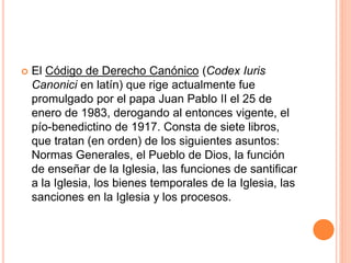  El Código de Derecho Canónico (Codex Iuris
Canonici en latín) que rige actualmente fue
promulgado por el papa Juan Pablo II el 25 de
enero de 1983, derogando al entonces vigente, el
pío-benedictino de 1917. Consta de siete libros,
que tratan (en orden) de los siguientes asuntos:
Normas Generales, el Pueblo de Dios, la función
de enseñar de la Iglesia, las funciones de santificar
a la Iglesia, los bienes temporales de la Iglesia, las
sanciones en la Iglesia y los procesos.
 