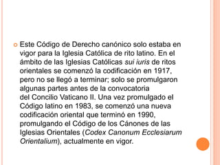  Este Código de Derecho canónico solo estaba en
vigor para la Iglesia Católica de rito latino. En el
ámbito de las Iglesias Católicas sui iuris de ritos
orientales se comenzó la codificación en 1917,
pero no se llegó a terminar; solo se promulgaron
algunas partes antes de la convocatoria
del Concilio Vaticano II. Una vez promulgado el
Código latino en 1983, se comenzó una nueva
codificación oriental que terminó en 1990,
promulgando el Código de los Cánones de las
Iglesias Orientales (Codex Canonum Ecclesiarum
Orientalium), actualmente en vigor.
 