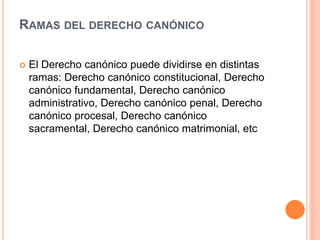 RAMAS DEL DERECHO CANÓNICO
 El Derecho canónico puede dividirse en distintas
ramas: Derecho canónico constitucional, Derecho
canónico fundamental, Derecho canónico
administrativo, Derecho canónico penal, Derecho
canónico procesal, Derecho canónico
sacramental, Derecho canónico matrimonial, etc
 