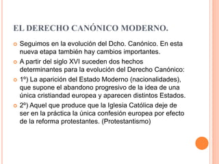 EL DERECHO CANÓNICO MODERNO.
 Seguimos en la evolución del Dcho. Canónico. En esta
nueva etapa también hay cambios importantes.
 A partir del siglo XVI suceden dos hechos
determinantes para la evolución del Derecho Canónico:
 1º) La aparición del Estado Moderno (nacionalidades),
que supone el abandono progresivo de la idea de una
única cristiandad europea y aparecen distintos Estados.
 2º) Aquel que produce que la Iglesia Católica deje de
ser en la práctica la única confesión europea por efecto
de la reforma protestantes. (Protestantismo)
 