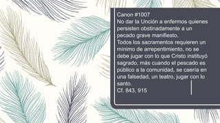 Canon #1007
No dar la Unción a enfermos quienes
persisten obstinadamente a un
pecado grave manifiesto.
Todos los sacramentos requieren un
mínimo de arrepentimiento, no se
debe jugar con lo que Cristo instituyó
sagrado, más cuando el pescado es
público a la comunidad, se caería en
una falsedad, un teatro, jugar con lo
santo.
Cf. 843, 915
 