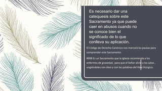 Es necesario dar una
catequesis sobre este
Sacramento ya que puede
caer en abusos cuando no
se conoce bien el
significado de lo que
conlleva su aplicación.
El Código de Derecho Canónico nos marcará las pautas para
comprender este Sacramento.
#998 Es un Sacramento que la Iglesia recomienda a los
enfermos de gravedad, para que el Señor alivie y los salve ,
ungiéndoles con óleo y con las palabras del libro litúrgico.
 