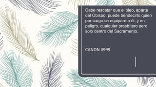 Cabe rescatar que el óleo, aparte
del Obispo, puede bendecirlo quien
por cargo se equipare a él, y en
peligro, cualquier presbítero pero
solo dentro del Sacramento.
CANON #999
 