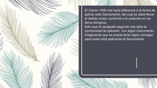 El Canon 1000 nos hará referencia a la forma de
aplicar este Sacramento, del cual se debe llevar
el debido orden conforme a lo prescrito en los
libros litúrgicos.
Solo que el parágrafo segundo nos abre la
oportunidad de aplicarlo con algún instrumento.
Imaginando que se pueda tener algún contagio
para quien está aplicando el Sacramento
 