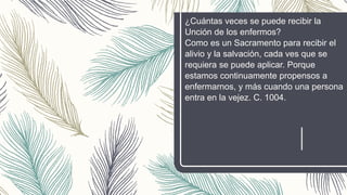 ¿Cuántas veces se puede recibir la
Unción de los enfermos?
Como es un Sacramento para recibir el
alivio y la salvación, cada ves que se
requiera se puede aplicar. Porque
estamos continuamente propensos a
enfermarnos, y más cuando una persona
entra en la vejez. C. 1004.
 