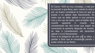 El Canon 1005 es muy complejo, y más por
la prometí a que lleva, pero viendo la nota a
pie, es bueno considerar la hora en que se
puede o no aplicar éste Sacramento. Es
cierto que se debe aplicar a una persona
viva y con uso de razón, pero al hablar de la
muerte aparente o muerte real
considerando las dos horas que según es
consciente la persona después de muerto,
se deja a consideración del sacerdote
aplicar o no el Sacramento.
Pero si la obligación de orar por su alma y
pedirle a Dios que le conceda el perdón y
poder entrar en su Reino.
 