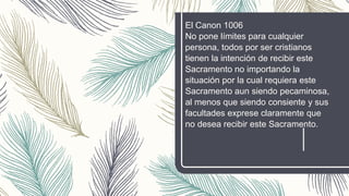 El Canon 1006
No pone límites para cualquier
persona, todos por ser cristianos
tienen la intención de recibir este
Sacramento no importando la
situación por la cual requiera este
Sacramento aun siendo pecaminosa,
al menos que siendo consiente y sus
facultades exprese claramente que
no desea recibir este Sacramento.
 
