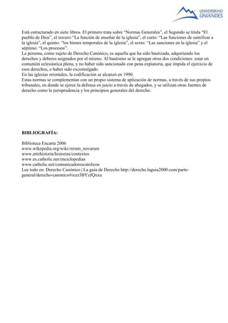 Está estructurado en siete libros. El primero trata sobre “Normas Generales”, el Segundo se titula “El 
pueblo de Dios”, el tercero “La función de enseñar de la iglesia”, el curto: “Las funciones de santificar a 
la iglesia”, el quinto: “los bienes temporales de la iglesia”, el sexto: “Las sanciones en la iglesia” y el 
séptimo: “Los procesos”. 
La persona, como sujeto de Derecho Canónico, es aquella que ha sido bautizada, adquiriendo los 
derechos y deberes asignados por el mismo. Al bautismo se le agregan otras dos condiciones: estar en 
comunión eclesiástica plena, y no haber sido sancionado con pena expiatoria, que impida el ejercicio de 
esos derechos, o haber sido excomulgado. 
En las iglesias orientales, la codificación se alcanzó en 1990. 
Estas normas se complementan con un propio sistema de aplicación de normas, a través de sus propios 
tribunales, en donde se ejerce la defensa en juicio a través de abogados, y se utilizan otras fuentes de 
derecho como la jurisprudencia y los principios generales del derecho. 
BIBLIOGRAFÍA: 
Biblioteca Encarta 2006 
www.wikepedia.org/wiki/rerum_novarum 
www.artehistoria/historias/contextos 
www.es.catholic.net/enciclopedias 
www.catholic.net/comunicadorescatolicos 
Lee todo en: Derecho Canónico | La guía de Derecho http://derecho.laguia2000.com/parte-general/ 
derecho-canonico#ixzz3BYzJQxxu 
