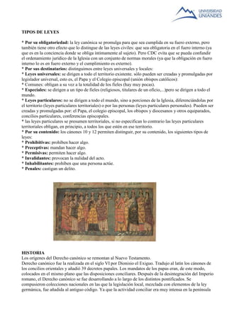 TIPOS DE LEYES 
* Por su obligatoriedad: la ley canónica se promulga para que sea cumplida en su fuero externo, pero 
también tiene otro efecto que lo distingue de las leyes civiles: que sea obligatoria en el fuero interno (ya 
que es en la conciencia donde se obliga íntimamente al sujeto). Pero CDC evita que se pueda confundir 
el ordenamiento jurídico de la Iglesia con un conjunto de normas morales (ya que la obligación en fuero 
interno lo es en fuero externo y el cumplimiento es externo). 
* Por sus destinatarios: distinguimos entre leyes universales y locales: 
* Leyes universales: se dirigen a todo el territorio existente. sólo pueden ser creadas y promulgadas por 
legislador universal, esto es, el Papa y el Colegio episcopal (unión obispos católicos): 
* Comunes: obligan a su vez a la totalidad de los fieles (hay muy pocas). 
* Especiales: se dirigen a un tipo de fieles (religiosos, titulares de un oficio,...)pero se dirigen a todo el 
mundo. 
* Leyes particulares: no se dirigen a todo el mundo, sino a porciones de la Iglesia, diferenciándolas por 
el territorio (leyes particulares territoriales) o por las personas (leyes particulares personales). Pueden ser 
creadas y promulgadas por: el Papa, el colegio episcopal, los obispos y diocesanos y otros equiparados, 
concilios particulares, conferencias episcopales. 
* las leyes particulares se presumen territoriales, si no especifican lo contrario las leyes particulares 
territoriales obligan, en principio, a todos los que estén en ese territorio. 
* Por su contenido: los cánones 10 y 12 permiten distinguir, por su contenido, los siguientes tipos de 
leyes: 
* Prohibitivas: prohíben hacer algo. 
* Preceptivas: mandan hacer algo. 
* Permisivas: permiten hacer algo. 
* Invalidantes: provocan la nulidad del acto. 
* Inhabilitantes: prohíben que una persona actúe. 
* Penales: castigan un delito. 
HISTORIA 
Los orígenes del Derecho canónico se remontan al Nuevo Testamento. 
Derecho canónico fue la realizada en el siglo VI por Dionisio el Exiguo. Tradujo al latín los cánones de 
los concilios orientales y añadió 39 decretos papales. Los mandatos de los papas eran, de este modo, 
colocados en el mismo plano que las disposiciones conciliares. Después de la desintegración del Imperio 
romano, el Derecho canónico se fue desarrollando a lo largo de los distintos pontificados. Se 
compusieron colecciones nacionales en las que la legislación local, mezclada con elementos de la ley 
germánica, fue añadida al antiguo código. Ya que la actividad conciliar era muy intensa en la península 
 