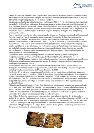 Ibérica, la colección conocida como Hispana (más tarde llamada Isidoriana en honor de san Isidoro de 
Sevilla) resultó ser muy relevante. De gran trascendencia para el futuro fue la institución de la práctica 
de la contrición privada por parte de los monjes irlandeses. 
Las colecciones hechas durante el imperio de Carlomagno (800-814) y la reforma gregoriana (realizada 
hacia el año 1050) reflejan los intentos destinados a restaurar la disciplina tradicional. Sin embargo, la 
gran confusión persistió, puesto que estaban en conflicto ciertas prácticas aceptadas en la ley germánica 
y las penitenciales (por ejemplo, volverse a casar después de cometer adulterio) con el programa de los 
reformistas. Ivo de Chartres preparó en 1095 un conjunto de leyes y principios para interpretar y 
armonizar los textos. 
Pero el trabajo de compilación más relevante fue el realizado por Graciano, considerado el fundador del 
Derecho canónico. Poco después del restablecimiento de los estudios de Derecho romano en la 
Universidad de Bolonia, Graciano reunió todas las leyes canónicas establecidas desde los primeros 
papados y concilios hasta el II Concilio de Letrán (1139) en su Decretum (o Concordancia de cánones 
discordantes, 1140). Con su aparición se clausuró el periodo del ius antiquum (derecho antiguo). El 
estudio científico de la ley, estimulado por el Decretum, animó al Papado a resolver puntos discordantes 
y a suplir la legislación que se echaba de menos, inaugurando de este modo el ius novum (derecho 
nuevo). Durante el siguiente siglo, surgieron múltiples decretos papales y fueron coleccionados, de 
forma gradual, en cinco compilaciones. 
Los cánones de los concilios se complementan con decretos papales, y juntos se recogen en 
recopilaciones como el Liber Extra (1234), elLiber Sextus (1298) y las Clementinas (1317). 
Entre 1140 y 1142 Graciano redactó la Concordia discordantium canonum, más conocida como Decreto 
de Graciano, una obra que trata de conciliar la masa de cánones existentes desde siglos anteriores, 
muchos de ellos opuestos entre sí. 
Posteriormente, se formó una colección denominada Corpus Iuris Canonici, que incluía las seis 
principales obras canónicas oficiales y particulares, compuestas entre 1140 y 1503, que fue aplicada 
hasta la promulgación del Código de Derecho Canónico de 1917. 
En el siglo XX se inicia un proceso de codificación formal por medio de recopilación del ya extenso 
cuerpo de normas que era complejo y difícil de interpretar. Aunque la recopilación del derecho positivo 
vigente comenzó en el pontificado de San Pío X, el primer Código de Derecho Canónico se promulgó 
por Benedicto XV en 1917. Este hecho es considerado el acontecimiento intraeclesial más importante de 
este pontificado, porque el Código se constituyó como un elemento básico de la organización de 
la Iglesia Católica. 
El Código de Derecho Canónico (Codex Iuris Canonici en latín) que rige actualmente fue promulgado 
por el papa Juan Pablo II el 25 de enero de 1983, derogando al entonces vigente, el pío-benedictino de 
1917. Consta de siete libros, que tratan (en orden) de los siguientes asuntos: Normas Generales, el 
Pueblo de Dios, la función de enseñar de la Iglesia, las funciones de santificar a la Iglesia, los bienes 
temporales de la Iglesia, las sanciones en la Iglesia y los procesos. 
Este Código de Derecho canónico solo estaba en vigor para la Iglesia Católica de rito latino. En el 
ámbito de las Iglesias Católicas sui iuris de ritos orientales se comenzó la codificación en 1917, pero no 
se llegó a terminar; solo se promulgaron algunas partes antes de la convocatoria del Concilio Vaticano 
II. Una vez promulgado el Código latino en1983, se comenzó una nueva codificación oriental que 
terminó en 1990, promulgando el Código de los Cánones de las Iglesias Orientales (Codex Canonum 
Ecclesiarum Orientalium), actualmente en vigor. 
 