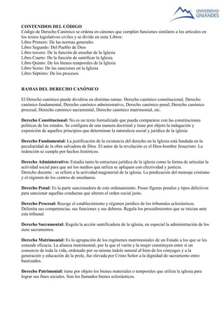 CONTENIDOS DEL CÓDIGO 
Código de Derecho Canónico se ordena en cánones que cumplen funciones similares a los artículos en 
los textos legislativos civiles y se divide en siete Libros: 
Libro Primero: De las normas generales 
Libro Segundo: Del Pueblo de Dios 
Libro tercero: De la función de enseñar de la Iglesia 
Libro Cuarto: De la función de santificar la Iglesia 
Libro Quinto: De los bienes temporales de la Iglesia 
Libro Sexto: De las sanciones en la Iglesia 
Libro Séptimo: De los procesos 
RAMAS DEL DERECHO CANÓNICO 
El Derecho canónico puede dividirse en distintas ramas: Derecho canónico constitucional, Derecho 
canónico fundamental, Derecho canónico administrativo, Derecho canónico penal, Derecho canónico 
procesal, Derecho canónico sacramental, Derecho canónico matrimonial, etc. 
Derecho Constitucional: No es un texto formalizado que pueda compararse con las constituciones 
políticas de los estados. Se configura de una manera doctrinal y tiene por objeto la indagación y 
exposición de aquellos principios que determinan la naturaleza social y jurídica de la iglesia 
Derecho Fundamental: La justificación de la existencia del derecho en la Iglesia está fundada en la 
peculiaridad de la obra salvadora de Dios. El autor de la revelación es el Dios-hombre Jesucristo. La 
redención se cumple por hechos históricos. 
Derecho Administrativo: Estudia tanto la estructura jurídica de la iglesia como la forma de articular la 
actividad social para que así los medios que utiliza se apliquen con efectividad y justicia. 
Derecho docente : se refiere a la actividad magisterial de la iglesia. La predicación del mensaje cristiano 
y el régimen de los centros de enseñanza. 
Derecho Penal: Es la parte sancionadora de este ordenamiento. Posee figuras penales y tipos delictivos 
para sancionar aquellas conductas que alteren el orden social justo. 
Derecho Procesal: Recoge el establecimiento y régimen jurídico de los tribunales eclesiásticos. 
Delimita sus competencias, sus funciones y sus deberes. Regula los procedimientos que se inician ante 
este tribunal. 
Derecho Sacramental: Regula la acción santificadora de la iglesia, en especial la administración de los 
siete sacramentos. 
Derecho Matrimonial: Es la agrupación de los regímenes matrimoniales de un Estado a los que se les 
concede eficacia. La alianza matrimonial, por la que el varón y la mujer constituyen entre sí un 
consorcio de toda la vida, ordenado por su misma índole natural al bien de los cónyuges y a la 
generación y educación de la prole, fue elevada por Cristo Señor a la dignidad de sacramento entre 
bautizados. 
Derecho Patrimonial: tiene por objeto los bienes materiales o temporales que utiliza la iglesia para 
lograr sus fines sociales. Son los llamados bienes eclesiásticos. 
 