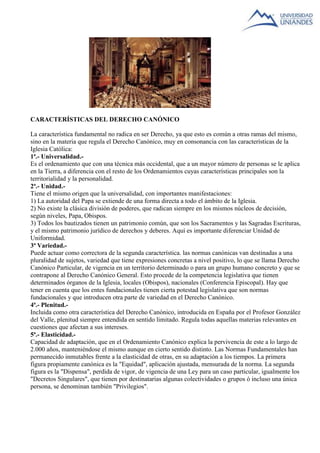 CARACTERÍSTICAS DEL DERECHO CANÓNICO 
La característica fundamental no radica en ser Derecho, ya que esto es común a otras ramas del mismo, 
sino en la materia que regula el Derecho Canónico, muy en consonancia con las características de la 
Iglesia Católica: 
1ª.- Universalidad.- 
Es el ordenamiento que con una técnica más occidental, que a un mayor número de personas se le aplica 
en la Tierra, a diferencia con el resto de los Ordenamientos cuyas características principales son la 
territorialidad y la personalidad. 
2ª.- Unidad.- 
Tiene el mismo origen que la universalidad, con importantes manifestaciones: 
1) La autoridad del Papa se extiende de una forma directa a todo el ámbito de la Iglesia. 
2) No existe la clásica división de poderes, que radican siempre en los mismos núcleos de decisión, 
según niveles, Papa, Obispos. 
3) Todos los bautizados tienen un patrimonio común, que son los Sacramentos y las Sagradas Escrituras, 
y el mismo patrimonio jurídico de derechos y deberes. Aquí es importante diferenciar Unidad de 
Uniformidad. 
3ª Variedad.- 
Puede actuar como correctora de la segunda característica. las normas canónicas van destinadas a una 
pluralidad de sujetos, variedad que tiene expresiones concretas a nivel positivo, lo que se llama Derecho 
Canónico Particular, de vigencia en un territorio determinado o para un grupo humano concreto y que se 
contrapone al Derecho Canónico General. Esto procede de la competencia legislativa que tienen 
determinados órganos de la Iglesia, locales (Obispos), nacionales (Conferencia Episcopal). Hay que 
tener en cuenta que los entes fundacionales tienen cierta potestad legislativa que son normas 
fundacionales y que introducen otra parte de variedad en el Derecho Canónico. 
4ª.- Plenitud.- 
Incluida como otra característica del Derecho Canónico, introducida en España por el Profesor González 
del Valle, plenitud siempre entendida en sentido limitado. Regula todas aquellas materias relevantes en 
cuestiones que afectan a sus intereses. 
5ª.- Elasticidad.- 
Capacidad de adaptación, que en el Ordenamiento Canónico explica la pervivencia de este a lo largo de 
2.000 años, manteniéndose el mismo aunque en cierto sentido distinto. Las Normas Fundamentales han 
permanecido inmutables frente a la elasticidad de otras, en su adaptación a los tiempos. La primera 
figura propiamente canónica es la "Equidad", aplicación ajustada, mensurada de la norma. La segunda 
figura es la "Dispensa", perdida de vigor, de vigencia de una Ley para un caso particular, igualmente los 
"Decretos Singulares", que tienen por destinatarias algunas colectividades o grupos ó incluso una única 
persona, se denominan también "Privilegios". 
 