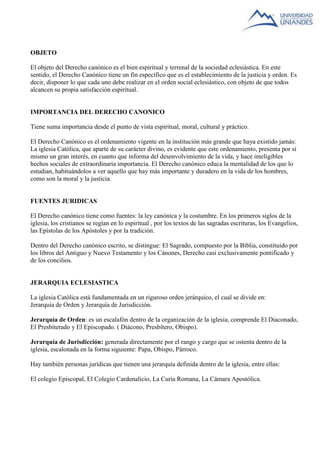 OBJETO 
El objeto del Derecho canónico es el bien espiritual y terrenal de la sociedad eclesiástica. En este 
sentido, el Derecho Canónico tiene un fin específico que es el establecimiento de la justicia y orden. Es 
decir, disponer lo que cada uno debe realizar en el orden social eclesiástico, con objeto de que todos 
alcancen su propia satisfacción espiritual. 
IMPORTANCIA DEL DERECHO CANONICO 
Tiene suma importancia desde el punto de vista espiritual, moral, cultural y práctico. 
El Derecho Canónico es el ordenamiento vigente en la institución más grande que haya existido jamás: 
La iglesia Católica, que aparte de su carácter divino, es evidente que este ordenamiento, presenta por sí 
mismo un gran interés, en cuanto que informa del desenvolvimiento de la vida, y hace inteligibles 
hechos sociales de extraordinaria importancia. El Derecho canónico educa la mentalidad de los que lo 
estudian, habituándolos a ver aquello que hay más importante y duradero en la vida de los hombres, 
como son la moral y la justicia. 
FUENTES JURIDICAS 
El Derecho canónico tiene como fuentes: la ley canónica y la costumbre. En los primeros siglos de la 
iglesia, los cristianos se regían en lo espiritual , por los textos de las sagradas escrituras, los Evangelios, 
las Epístolas de los Apóstoles y por la tradición. 
Dentro del Derecho canónico escrito, se distingue: El Sagrado, compuesto por la Biblia, constituido por 
los libros del Antiguo y Nuevo Testamento y los Cánones, Derecho casi exclusivamente pontificado y 
de los concilios. 
JERARQUIA ECLESIASTICA 
La iglesia Católica está fundamentada en un riguroso orden jerárquico, el cual se divide en: 
Jerarquía de Orden y Jerarquía de Jurisdicción. 
Jerarquía de Orden: es un escalafón dentro de la organización de la iglesia, comprende El Diaconado, 
El Presbiterado y El Episcopado. ( Diácono, Presbítero, Obispo). 
Jerarquía de Jurisdicción: generada directamente por el rango y cargo que se ostenta dentro de la 
iglesia, escalonada en la forma siguiente: Papa, Obispo, Párroco. 
Hay también personas jurídicas que tienen una jerarquía definida dentro de la iglesia, entre ellas: 
El colegio Episcopal, El Colegio Cardenalicio, La Curia Romana, La Cámara Apostólica. 
 