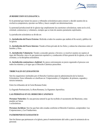 JURISDICCION ECLESIASTICA 
Es la potestad que tienen los jueces y tribunales eclesiásticos para conocer y decidir asuntos de su 
exclusiva competencia, ejecutar sus fallos y hacer cumplir sus determinaciones. 
La potestad jurisdiccional de la iglesia rige ampliamente las cuestiones eclesiásticas, tanto en lo civil, 
criminal, contencioso y voluntario, siempre que se trate de asuntos puramente espirituales. 
La jurisdicción eclesiástica se divide en: 
1-. Jurisdicción del Fuero Externo: Referida a todos los asuntos que atañen al fin social y público de 
la iglesia. 
2-. Jurisdicción del Fuero Interno: Tiende al bien privado de los fieles y ordena las relaciones entre el 
hombre y Dios. 
3-. Jurisdicción Voluntaria: Tiende a conceder gracias o favores y a resolver asuntos no sujetos al 
rigor del Derecho, sino a lo que pareciera equitativo y conducente al bien general de la iglesia, a la vida 
cristiana y a la disciplina eclesiástica. 
4-. Jurisdicción contenciosa o Judicial: Se ejerce estrictamente en juicio siguiendo el proceso con 
todos los trámites y el rigor que el Derecho Canónico prescriben. 
TRIBUNALES ECLESIASTICOS 
Son los organismos instituidos por el Derecho Canónico para la administración de la Justicia 
Eclesiástica. Estos tribunales se clasifican en: Unipersonales y Colegiados: de primera, segunda y 
tercera instancia. 
Entre los tribunales de la Curia Romana Están: 
La Sagrada Penitenciaría, La Rota Romana, La Signatura Apostólica. 
LAS PERSONAS EN EL DERECHO CANONICO 
Personas Naturales: Es una persona natural la que ha recibido el sacramento del Bautismo, estas 
pueden ser laicas 
o eclesiásticas. 
Personas Jurídicas: Son las que han sido creadas conforme al Derecho Canónico, comprenden: Las 
Corporaciones y Las Fundaciones. 
PATRIMONIO ECLESIASTICO 
Son los bienes que pertenecen a la iglesia, para el mantenimiento del culto y para la asistencia de su 
personal. 
 