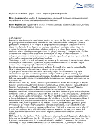Se pueden clasificar en 2 grupos : Bienes Temporales y Bienes Espirituales. 
Bienes temporales: Son aquellos de naturaleza materia o inmaterial, destinados al mantenimiento del 
culto divino y a la asistencia del personal católico de la iglesia. 
Bienes Espirituales o sagrados: Son aquellos de naturaleza materia o inmaterial, destinados, mediante 
la consagración, al culto sagrado o divino. 
CONCLUSION 
Las normas prescriben conductas de hacer o no hacer, en vistas a los fines para los que han sido creadas. 
La iglesia posee sus propias normas, emanadas del Papa, máxima autoridad de la iglesia (decretos 
papales) o de éste reunido en los colegios de obispos (concilios) que regulan las relaciones entre la 
iglesia y los fieles, las de los fieles en sus conductas particulares y en relación a otros fieles, y la 
organización interna de las instituciones religiosas católicas, y su misión. Estas normas se llaman 
canónicas, palabra etimológicamente proveniente del griego (canon=regla). La organización oficial de 
estas normas en compilaciones sistemáticas, dieron origen al Código de Derecho Canónico. Se 
distinguen los cánones, de las leyes humanas, por su carácter especialmente persuasivo, con la finalidad 
de lograr el arrepentimiento y la salvación de las almas. 
Sin embargo, la ambivalencia de ambos derechos no es tal, y frecuentemente (y es deseable que así sea) 
marchan juntos, sancionando o reprochando, según el caso idénticas conductas. En otros, surgen 
discrepancias, como por ejemplo, sobre el tema del aborto. 
Los antiguos romanos, antes del cristianismo, ya habían distinguido el ius (derecho humano) del fas 
(derecho divino) que le daba contenido al primero, y tenía preeminencia. 
Al igual que las normas de derecho común, existe una jerarquía entre estas normas. Hay leyes 
universales que rigen para todos los que profesan la religión católica apostólica romana y leyes 
particulares que se aplican en regiones determinadas, llamadas diócesis, o para grupos determinados de 
fieles, pero estas deben dictarse por una autoridad religiosa competente y cuidar de no contradecir a las 
leyes universales. 
Existen además ramas del Derecho Canónico según los temas que aborde. Así se distingue el Derecho 
Canónico Constitucional, el Derecho Canónico Fundamental, el Derecho Canónico Penal, el Derecho 
Canónico Administrativo, el Derecho Canónico Matrimonial , el Derecho Canónico Procesal, el 
Derecho Canónico de Personas, el Derecho Canónico Sacramental, entre otras. 
El Decreto de Graciano, que reunió aproximadamente 3500 textos normativos, junto a otras colecciones 
normativas, como Las Decretales de Gregorio IX del año 1234, El Liber Sextus de1298 La Clementinae 
de 1314, Las Extravagantes pertenecientes a Juan XXII y Las Extravagantes Communes, conformaron 
el Corpus Iuris Canonici, que reconoció como derecho subsidiario al Derecho Romano, contenido en el 
Corpus Iuris Civilis, contribuyendo a su difusión. En efecto, dentro del Corpus Iuris Canonici, se 
encontraron cartas, como la que envió al rey bárbaro Teodorico, el Papa Gelasio, pidiéndole que las 
leyes romanas que fueron conservadas para las relaciones interhumanas, se aplicaran también a los 
negocios eclesiásticos. Otra misiva escrita por el Papa León IV dirigida al emperador Lotario (año 887) 
le pedía que continuara con la aplicación de la ley romana. Vemos así que a veces las normas de la 
iglesia, trascendían el marco de lo estrictamente religioso, para mediar en cuestiones de derecho 
humano. 
El Código de Derecho Canónico (Codex Iuris Canonici) vigente en la actualidad, para las iglesias de rito 
latino, que son las occidentales, data del 25 de enero de 1983, y fue promulgado por el papa Juan Pablo 
II, teniendo como antecedentes el Decreto de Graciano del año 1140 a.C (Concordia discordantium 
canonum) y el Código de Derecho Canónico obra del papa Benedicto XV, promulgado en 1917. 
 