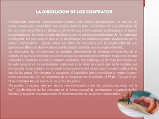 Denominada también revocación,aun cuando esta última denominación es motivo de
serias discusiones, ahora bien una explica dada la base eminentemente consensualista de
los contratos en el Derecho Moderno, es obvio que si los contratos se forman por el mutuo
consentimiento, también pueden deshacerse por el mutuoconsentimiento de las partesque
lo integran. En este caso se dice en la doctrinaque los contratos pueden deshacerse por el
mutuo disentimiento . Si las partes son libres de vincularse por su propiavoluntad, son
igualmente libres de desvincularse jurídicamente también por su propiavoluntad.
La disolución de los contratos es también denominada en doctrina revocación, en el
sentido de que se considera que quien otorga su voluntad para contratar revoca esa misma
voluntad al deshacer el acto o contrato celebrado. Sin embargo, el término revocación no
ha sido acogido en forma unánime, tanto más si se tiene en cuenta que en la doctrina por
revocación de un contrato se entiende la terminación del mismo por voluntad unilateral de
una de las partes. No obstante lo expuesto, el legislador patrio considera el mutuo disenso
como revocación; ello se desprende de lo dispuesto en el artículo 1159 del Código Civil:
“Los contratos tienen fuerza de ley entre las partes.
No pueden revocarse sino por mutuo consentimiento o por las causasautorizadas por la
ley”. La disolución de los contratos es la forma normal de terminación voluntaria de los
mismos y requiere necesariamente el consentimiento de las partes contratantes.
 