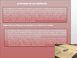 Por nulidad de un contrato se entiende su ineficacia o insuficiencia para producir los
efectos deseados por las partes y que le atribuye la ley, tanto respecto de las propias partes
como respecto de los terceros. La nulidad de un contrato ocurre cuando faltan los
elementos esenciales a su existencia o a su validez, o cuando viola el orden público o las
buenas costumbres. El contrato afectado de nulidad es un contrato que ha nacido en forma
anómala, irregular o imperfecta y por lo tanto el legislador, por razones de orden público,
declara o permite la declaración de su nulidad.
1. El contrato objeto de disolución es un contrato que nace de un modo pleno o
perfecto, que no adolece de vicios que lo hagan ineficaz; mientras que el contrato
nulo es un contrato viciado, nacido irregularmente, en el que el legislador prohíbe en
principio su eficacia en el mundo de lo jurídico.
2. La disolución, en principio, y salvo disposición expresa de las partes, sólo produce
efectos hacia el futuro; mientras que la nulidad en determinadas situaciones produce
efectos no sólo hacia el futuro sino también hacia el pasado. En determinadas
circunstancias la nulidad produce efectos retroactivos.
 