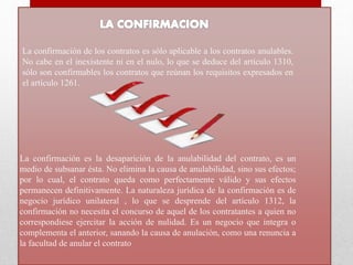 La confirmación de los contratos es sólo aplicable a los contratos anulables.
No cabe en el inexistente ni en el nulo, lo que se deduce del artículo 1310,
sólo son confirmables los contratos que reúnan los requisitos expresados en
el artículo 1261.
La confirmación es la desaparición de la anulabilidad del contrato, es un
medio de subsanar ésta. No elimina la causa de anulabilidad, sino sus efectos;
por lo cual, el contrato queda como perfectamente válido y sus efectos
permanecen definitivamente. La naturaleza jurídica de la confirmación es de
negocio jurídico unilateral , lo que se desprende del artículo 1312, la
confirmación no necesita el concurso de aquel de los contratantes a quien no
correspondiese ejercitar la acción de nulidad. Es un negocio que integra o
complementa el anterior, sanando la causa de anulación, como una renuncia a
la facultad de anular el contrato
 
