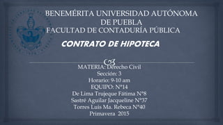 BENEMÉRITA UNIVERSIDAD AUTÓNOMA
DE PUEBLA
FACULTAD DE CONTADURÍA PÚBLICA
MATERIA: Derecho Civil
Sección: 3
Horario: 9-10 am
EQUIPO: N°14
De Lima Trujeque Fátima N°8
Sastré Aguilar Jacqueline N°37
Torres Luis Ma. Rebeca N°40
Primavera 2015
CONTRATO DE HIPOTECA
 