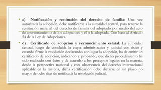 • c) Notificación y restitución del derecho de familia: Una vez
autorizada la adopción, debe notificarse a la autoridad central, para tenerse la
restitución material del derecho de familia del adoptado por medio del acto
de apersonamiento de los adoptantes y él o la adoptada. Con base al Artículo
54 de la Ley de Adopciones.
• d) Certificado de adopción y reconocimiento estatal: La autoridad
central, luego de concluida la etapa administrativa y judicial con éxito y
estando firme la resolución declarando con lugar la adopción, ha de emitir un
certificado de adopción, indicando y probando, que dicho procedimiento ha
sido realizado con éxito y de acuerdo a los preceptos legales en la materia,
desde la perspectiva nacional y con observancia del derecho internacional
aplicable en la materia, dicha certificación debe dictarse en un plazo no
mayor de ocho días de notificada la resolución judicial.
 