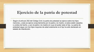 Ejercicio de la patria de potestad
• Según el artículo 252 del Código Civil, la patria de potestad se ejerce sobre los hijos
menores, y esta se ejerce conjuntamente por el padre y la madre, si estos están casados
o unidos de hecho, y por el padre o la madre en cuyo el poder este el hijo. La patria de
potestad sigue con los hijos mayores de edad solamente si el hijo ha sido declarado en
estado de interdicción.
 