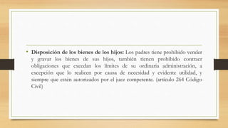 • Disposición de los bienes de los hijos: Los padres tiene prohibido vender
y gravar los bienes de sus hijos, también tienen prohibido contraer
obligaciones que excedan los límites de su ordinaria administración, a
excepción que lo realicen por causa de necesidad y evidente utilidad, y
siempre que estén autorizados por el juez competente. (artículo 264 Código
Civil)
 