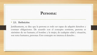 Persona:
• 2.1. Definición:
Jurídicamente, se dice que la persona es todo ser capaz de adquirir derechos y
contraer obligaciones. De acuerdo con el concepto corriente, persona es
sinónimo de ser humano; el hombre y la mujer, de cualquier edad y situación,
son seres humanos, personas. Esto concepto no interesa al derecho .
 