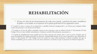 REHABILITACIÓN
• El juez en vista de las circunstancias de cada caso, puede, a petición de parte, restablecer
al padre o a la madre en el ejercicio de la patria potestad en los siguientes casos:
✓ Cuando la causa o causas de la suspensión o pérdida hubieren desaparecido y no fueren por cualquier delito
contra las personas o los bienes de los hijos;
✓ Cuando en el caso de delito cometido contra el otro cónyuge, a que se refiere el inciso 3° del artículo 274 del
Código Civil, no haya habido reincidencia y hubieren existido circunstancias atenuantes; y,
✓ Cuando la rehabilitación fuere pedida por los hijos mayores de catorce años o por su tutor, siempre que la
causa de pérdida de la patria potestad no estuviere comprendida dentro de los casos específicos que determina el
inciso 1° del artículo 277 del Código Civil. En todos los casos debe probarse la buena conducta del que se
intente rehabilitar, por lo menos en los tres años anteriores a la fecha en que se presente la solicitud respectiva.
 