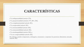 CARACTERÍSTICAS
✓ La indispensabilidad (artículo 278);
✓ La proporcionalidad (artículos 279, 280 y 284);
✓ La complementariedad (artículo 281);
✓ La reciprocidad (artículo 283);
✓ La irrenunciabilidad (artículo 282);
✓ La intransmisibilidad (artículo 282);
✓ La inembargabilidad (artículo 282); y,
✓ La no compensabilidad (artículo 282).
Sin embargo, pueden compensarse, embargarse, renunciarse y enajenarse las pensiones alimenticias atrasadas
(artículo 282).
 