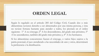 ORDEN LEGAL
Según lo regulado en el artículo 285 del Código Civil, Cuando dos o más
alimentistas tuvieren derecho a ser alimentados por una misma persona, y ésta
no tuviere fortuna bastante para atender a todos, los prestará en el orden
siguiente: 1° A su cónyuge; 2° A los descendientes, del grado más próximo; 3°
A los ascendientes, también del grado más próximo; y, 4° A los hermanos.
Si los alimentistas concurrentes fuesen el cónyuge, o varios hijos sujetos a la
patria potestad, el juez atendiendo a las necesidades de uno y otros, determinará
la preferencia o la distribución.
 