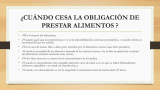 ¿CUÁNDO CESA LA OBLIGACIÓN DE
PRESTAR ALIMENTOS ?
• ✓Por la muerte del alimentista;
• ✓Cuando aquél que los proporciona se ve en la imposibilidad de continuar prestándolos, o cuando termina la
necesidad del que los recibía;
• ✓En el caso de injuria, falta o daño grave inferidos por el alimentista contra el que debe prestarlos;
• ✓Cuando la necesidad de los alimentos dependa de la conducta viciosa o de la falta de aplicación al trabajo
del alimentista, mientras subsistan estas causas;
• ✓Si los hijos menores se casaren sin el consentimiento de los padres;
• ✓Cuando los descendientes han cumplido dieciocho años de edad, a no ser que se hallen habitualmente
enfermos, impedidos o en estado de interdicción; y,
• ✓Cuando a los descendientes se les ha asegurado la subsistencia hasta la misma edad (18 años).
 