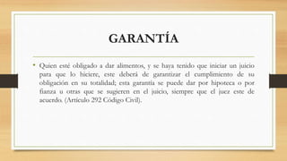 GARANTÍA
• Quien esté obligado a dar alimentos, y se haya tenido que iniciar un juicio
para que lo hiciere, este deberá de garantizar el cumplimiento de su
obligación en su totalidad; esta garantía se puede dar por hipoteca o por
fianza u otras que se sugieren en el juicio, siempre que el juez este de
acuerdo. (Artículo 292 Código Civil).
 