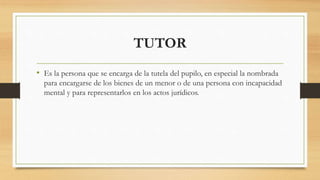 TUTOR
• Es la persona que se encarga de la tutela del pupilo, en especial la nombrada
para encargarse de los bienes de un menor o de una persona con incapacidad
mental y para representarlos en los actos jurídicos.
 