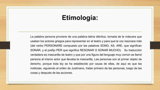 Etimología:
La palabra persona proviene de una palabra latina idéntica, tomada de la máscara que
usaban los actores griegos para representar en el teatro y para que la voz resonara más
(del verbo PERSONARE compuesto por las palabras SONO, AS, ARE, que significan
SONAR, y el prefijo PER que significa RESONAR O SONAR MUCHO). Su traducción
verdadera es mascarilla de teatro y que por una figura del lenguaje muy común se llamó
persona al mismo actor que llevaba la mascarilla. Las personas son el primer objeto de
derecho, porque toda ley se ha establecido por causa de ellas, de aquí es que las
institutas, siguiendo el orden de Justiniano, tratan primero de las personas, luego de las
cosas y después de las acciones.
 