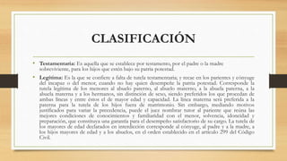 CLASIFICACIÓN
• Testamentaria: Es aquella que se establece por testamento, por el padre o la madre
sobreviviente, para los hijos que estén bajo su patria potestad.
• Legítima: Es la que se confiere a falta de tutela testamentaria; y recae en los parientes y cónyuge
del incapaz o del menor, cuando no hay quien desempeñe la patria potestad. Corresponde la
tutela legítima de los menores al abuelo paterno, al abuelo materno, a la abuela paterna, a la
abuela materna y a los hermanos, sin distinción de sexo, siendo preferidos los que procedan de
ambas líneas y entre éstos el de mayor edad y capacidad. La línea materna será preferida a la
paterna para la tutela de los hijos fuera de matrimonio. Sin embargo, mediando motivos
justificados para variar la precedencia, puede el juez nombrar tutor al pariente que reúna las
mejores condiciones de conocimientos y familiaridad con el menor, solvencia, idoneidad y
preparación, que constituya una garantía para el desempeño satisfactorio de su cargo. La tutela de
los mayores de edad declarados en interdicción corresponde al cónyuge, al padre y a la madre, a
los hijos mayores de edad y a los abuelos, en el orden establecido en el artículo 299 del Código
Civil.
 