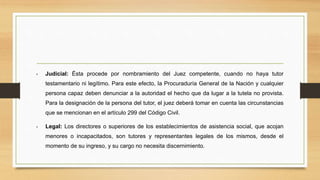 • Judicial: Ésta procede por nombramiento del Juez competente, cuando no haya tutor
testamentario ni legítimo. Para este efecto, la Procuraduría General de la Nación y cualquier
persona capaz deben denunciar a la autoridad el hecho que da lugar a la tutela no provista.
Para la designación de la persona del tutor, el juez deberá tomar en cuenta las circunstancias
que se mencionan en el artículo 299 del Código Civil.
• Legal: Los directores o superiores de los establecimientos de asistencia social, que acojan
menores o incapacitados, son tutores y representantes legales de los mismos, desde el
momento de su ingreso, y su cargo no necesita discernimiento.
 